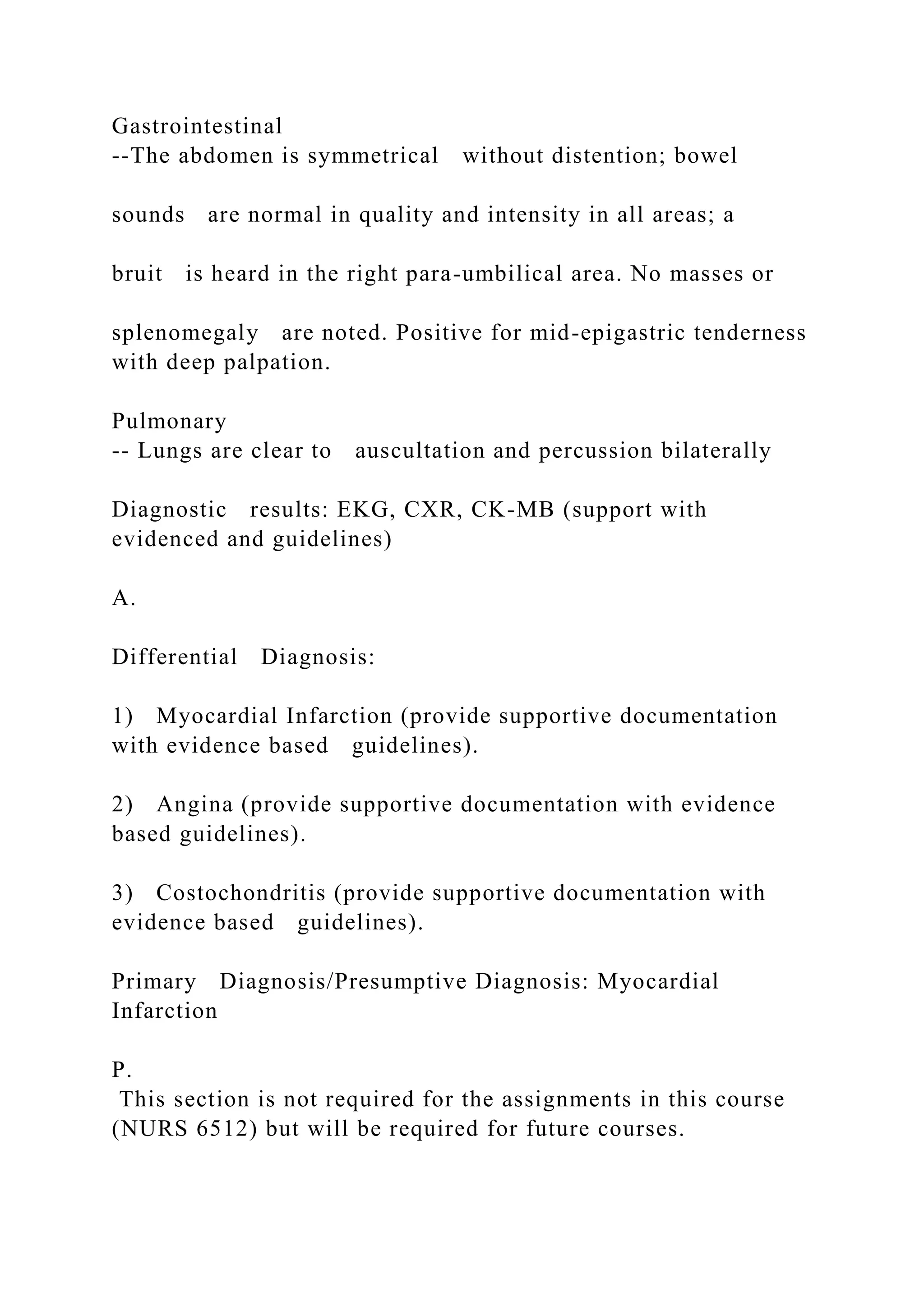 Gastrointestinal
--The abdomen is symmetrical without distention; bowel
sounds are normal in quality and intensity in all areas; a
bruit is heard in the right para-umbilical area. No masses or
splenomegaly are noted. Positive for mid-epigastric tenderness
with deep palpation.
Pulmonary
-- Lungs are clear to auscultation and percussion bilaterally
Diagnostic results: EKG, CXR, CK-MB (support with
evidenced and guidelines)
A.
Differential Diagnosis:
1) Myocardial Infarction (provide supportive documentation
with evidence based guidelines).
2) Angina (provide supportive documentation with evidence
based guidelines).
3) Costochondritis (provide supportive documentation with
evidence based guidelines).
Primary Diagnosis/Presumptive Diagnosis: Myocardial
Infarction
P.
This section is not required for the assignments in this course
(NURS 6512) but will be required for future courses.
 