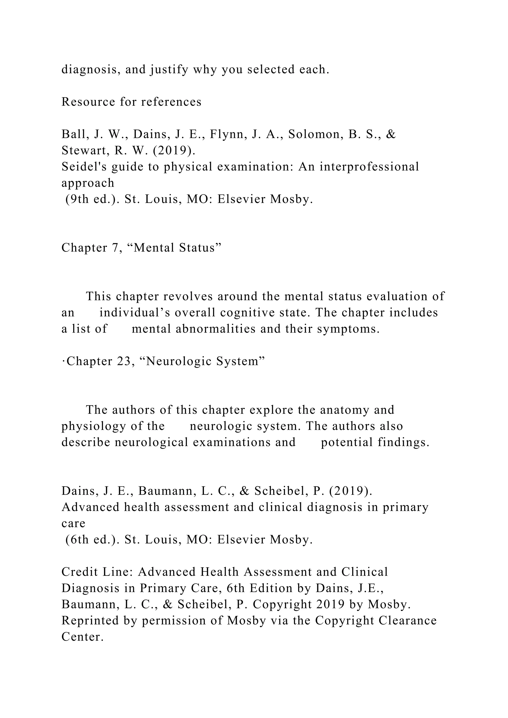 diagnosis, and justify why you selected each.
Resource for references
Ball, J. W., Dains, J. E., Flynn, J. A., Solomon, B. S., &
Stewart, R. W. (2019).
Seidel's guide to physical examination: An interprofessional
approach
(9th ed.). St. Louis, MO: Elsevier Mosby.
Chapter 7, “Mental Status”
This chapter revolves around the mental status evaluation of
an individual’s overall cognitive state. The chapter includes
a list of mental abnormalities and their symptoms.
·Chapter 23, “Neurologic System”
The authors of this chapter explore the anatomy and
physiology of the neurologic system. The authors also
describe neurological examinations and potential findings.
Dains, J. E., Baumann, L. C., & Scheibel, P. (2019).
Advanced health assessment and clinical diagnosis in primary
care
(6th ed.). St. Louis, MO: Elsevier Mosby.
Credit Line: Advanced Health Assessment and Clinical
Diagnosis in Primary Care, 6th Edition by Dains, J.E.,
Baumann, L. C., & Scheibel, P. Copyright 2019 by Mosby.
Reprinted by permission of Mosby via the Copyright Clearance
Center.
 