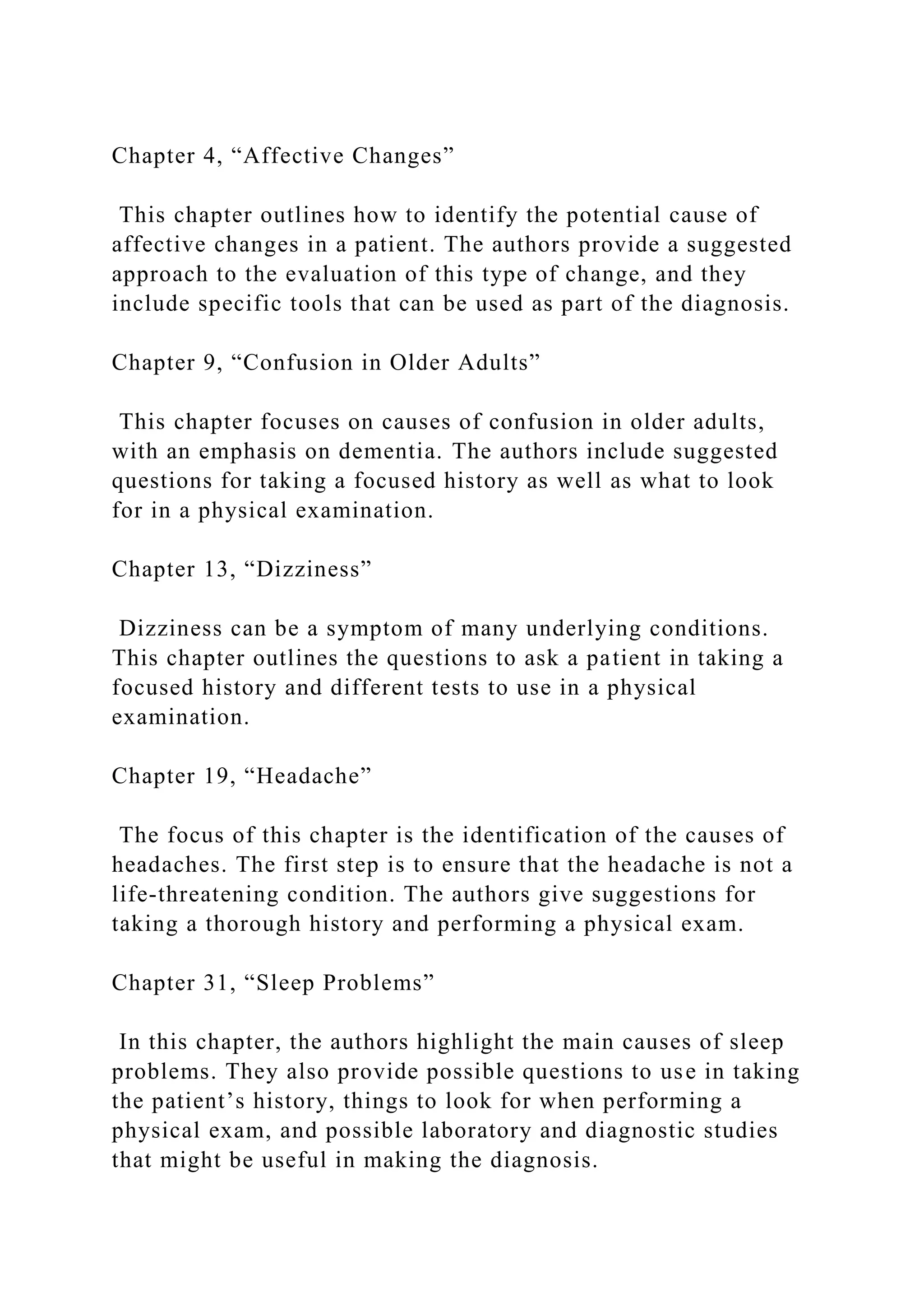 Chapter 4, “Affective Changes”
This chapter outlines how to identify the potential cause of
affective changes in a patient. The authors provide a suggested
approach to the evaluation of this type of change, and they
include specific tools that can be used as part of the diagnosis.
Chapter 9, “Confusion in Older Adults”
This chapter focuses on causes of confusion in older adults,
with an emphasis on dementia. The authors include suggested
questions for taking a focused history as well as what to look
for in a physical examination.
Chapter 13, “Dizziness”
Dizziness can be a symptom of many underlying conditions.
This chapter outlines the questions to ask a patient in taking a
focused history and different tests to use in a physical
examination.
Chapter 19, “Headache”
The focus of this chapter is the identification of the causes of
headaches. The first step is to ensure that the headache is not a
life-threatening condition. The authors give suggestions for
taking a thorough history and performing a physical exam.
Chapter 31, “Sleep Problems”
In this chapter, the authors highlight the main causes of sleep
problems. They also provide possible questions to use in taking
the patient’s history, things to look for when performing a
physical exam, and possible laboratory and diagnostic studies
that might be useful in making the diagnosis.
 