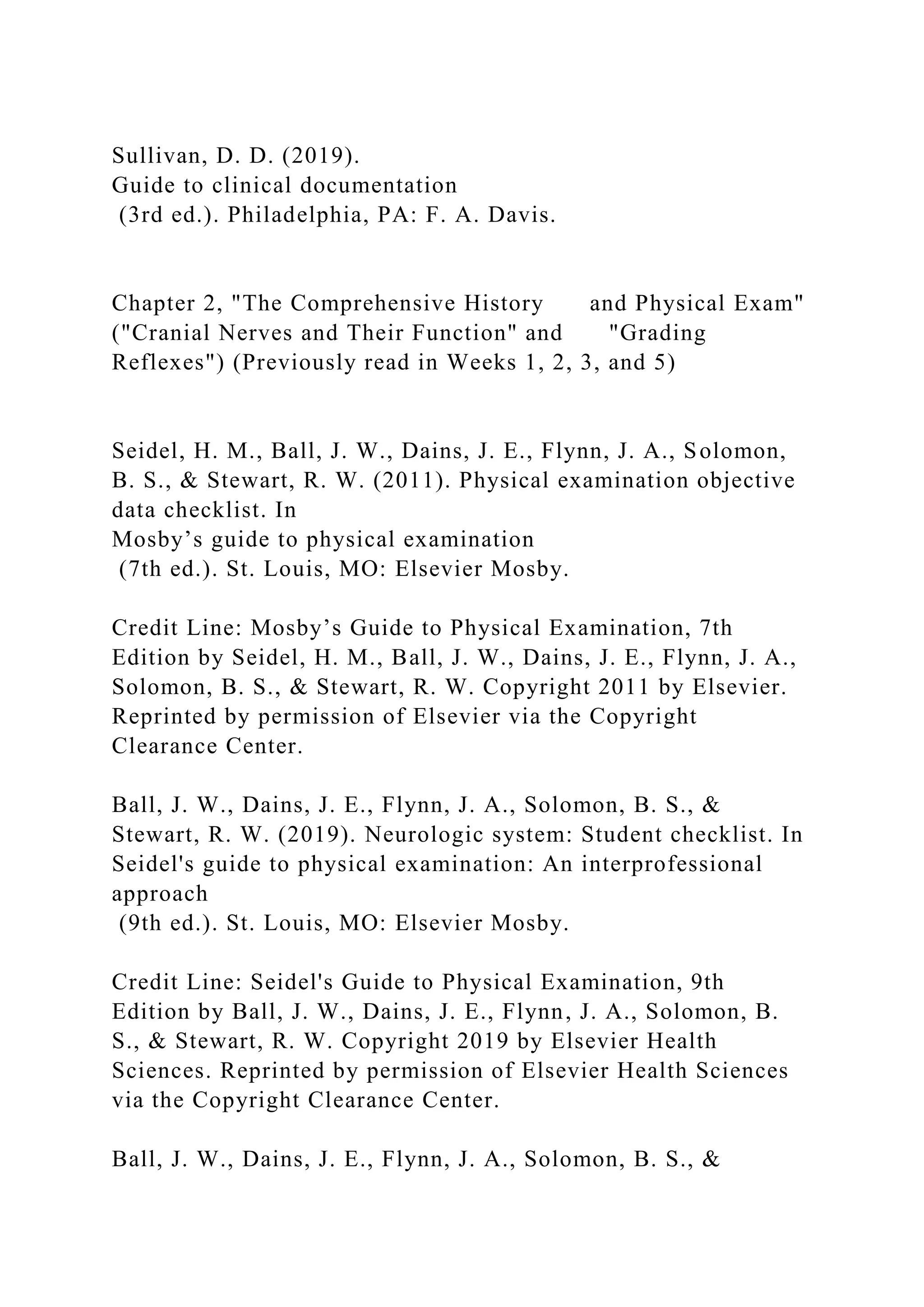 Sullivan, D. D. (2019).
Guide to clinical documentation
(3rd ed.). Philadelphia, PA: F. A. Davis.
Chapter 2, "The Comprehensive History and Physical Exam"
("Cranial Nerves and Their Function" and "Grading
Reflexes") (Previously read in Weeks 1, 2, 3, and 5)
Seidel, H. M., Ball, J. W., Dains, J. E., Flynn, J. A., Solomon,
B. S., & Stewart, R. W. (2011). Physical examination objective
data checklist. In
Mosby’s guide to physical examination
(7th ed.). St. Louis, MO: Elsevier Mosby.
Credit Line: Mosby’s Guide to Physical Examination, 7th
Edition by Seidel, H. M., Ball, J. W., Dains, J. E., Flynn, J. A.,
Solomon, B. S., & Stewart, R. W. Copyright 2011 by Elsevier.
Reprinted by permission of Elsevier via the Copyright
Clearance Center.
Ball, J. W., Dains, J. E., Flynn, J. A., Solomon, B. S., &
Stewart, R. W. (2019). Neurologic system: Student checklist. In
Seidel's guide to physical examination: An interprofessional
approach
(9th ed.). St. Louis, MO: Elsevier Mosby.
Credit Line: Seidel's Guide to Physical Examination, 9th
Edition by Ball, J. W., Dains, J. E., Flynn, J. A., Solomon, B.
S., & Stewart, R. W. Copyright 2019 by Elsevier Health
Sciences. Reprinted by permission of Elsevier Health Sciences
via the Copyright Clearance Center.
Ball, J. W., Dains, J. E., Flynn, J. A., Solomon, B. S., &
 
