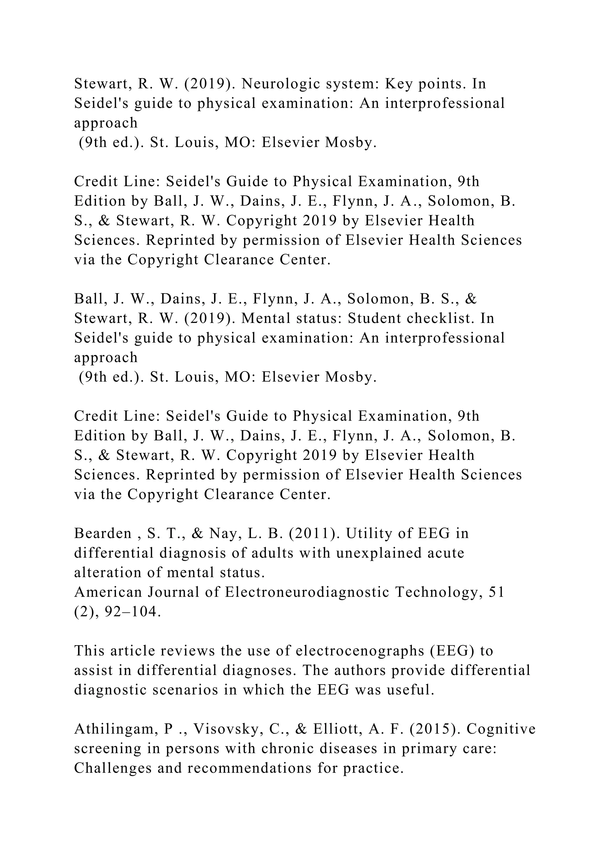 Stewart, R. W. (2019). Neurologic system: Key points. In
Seidel's guide to physical examination: An interprofessional
approach
(9th ed.). St. Louis, MO: Elsevier Mosby.
Credit Line: Seidel's Guide to Physical Examination, 9th
Edition by Ball, J. W., Dains, J. E., Flynn, J. A., Solomon, B.
S., & Stewart, R. W. Copyright 2019 by Elsevier Health
Sciences. Reprinted by permission of Elsevier Health Sciences
via the Copyright Clearance Center.
Ball, J. W., Dains, J. E., Flynn, J. A., Solomon, B. S., &
Stewart, R. W. (2019). Mental status: Student checklist. In
Seidel's guide to physical examination: An interprofessional
approach
(9th ed.). St. Louis, MO: Elsevier Mosby.
Credit Line: Seidel's Guide to Physical Examination, 9th
Edition by Ball, J. W., Dains, J. E., Flynn, J. A., Solomon, B.
S., & Stewart, R. W. Copyright 2019 by Elsevier Health
Sciences. Reprinted by permission of Elsevier Health Sciences
via the Copyright Clearance Center.
Bearden , S. T., & Nay, L. B. (2011). Utility of EEG in
differential diagnosis of adults with unexplained acute
alteration of mental status.
American Journal of Electroneurodiagnostic Technology, 51
(2), 92–104.
This article reviews the use of electrocenographs (EEG) to
assist in differential diagnoses. The authors provide differential
diagnostic scenarios in which the EEG was useful.
Athilingam, P ., Visovsky, C., & Elliott, A. F. (2015). Cognitive
screening in persons with chronic diseases in primary care:
Challenges and recommendations for practice.
 