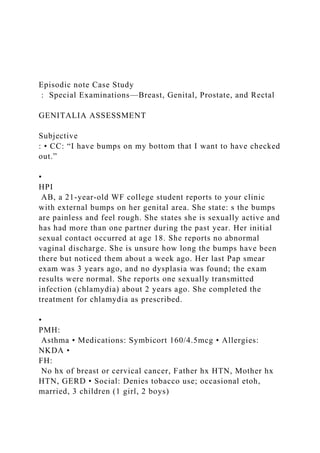 Episodic note Case Study
: Special Examinations—Breast, Genital, Prostate, and Rectal
GENITALIA ASSESSMENT
Subjective
: • CC: “I have bumps on my bottom that I want to have checked
out.”
•
HPI
AB, a 21-year-old WF college student reports to your clinic
with external bumps on her genital area. She state: s the bumps
are painless and feel rough. She states she is sexually active and
has had more than one partner during the past year. Her initial
sexual contact occurred at age 18. She reports no abnormal
vaginal discharge. She is unsure how long the bumps have been
there but noticed them about a week ago. Her last Pap smear
exam was 3 years ago, and no dysplasia was found; the exam
results were normal. She reports one sexually transmitted
infection (chlamydia) about 2 years ago. She completed the
treatment for chlamydia as prescribed.
•
PMH:
Asthma • Medications: Symbicort 160/4.5mcg • Allergies:
NKDA •
FH:
No hx of breast or cervical cancer, Father hx HTN, Mother hx
HTN, GERD • Social: Denies tobacco use; occasional etoh,
married, 3 children (1 girl, 2 boys)
 