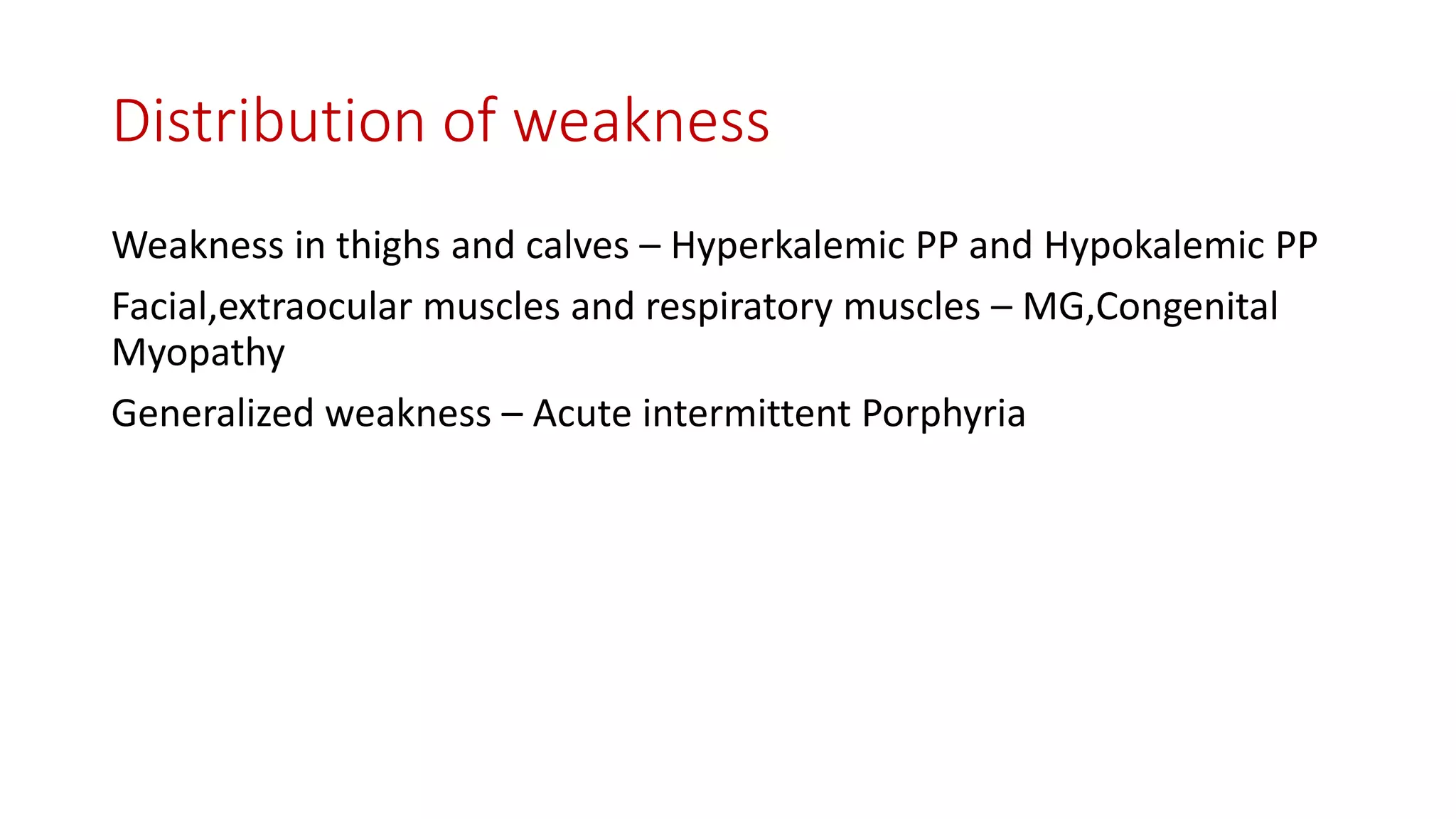 Distribution of weakness
Weakness in thighs and calves – Hyperkalemic PP and Hypokalemic PP
Facial,extraocular muscles and respiratory muscles – MG,Congenital
Myopathy
Generalized weakness – Acute intermittent Porphyria
 