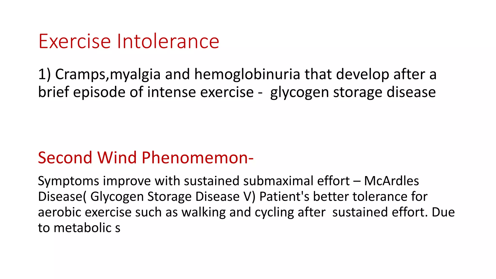 Exercise Intolerance
1) Cramps,myalgia and hemoglobinuria that develop after a
brief episode of intense exercise - glycogen storage disease
Second Wind Phenomemon-
Symptoms improve with sustained submaximal effort – McArdles
Disease( Glycogen Storage Disease V) Patient's better tolerance for
aerobic exercise such as walking and cycling after sustained effort. Due
to metabolic s
 