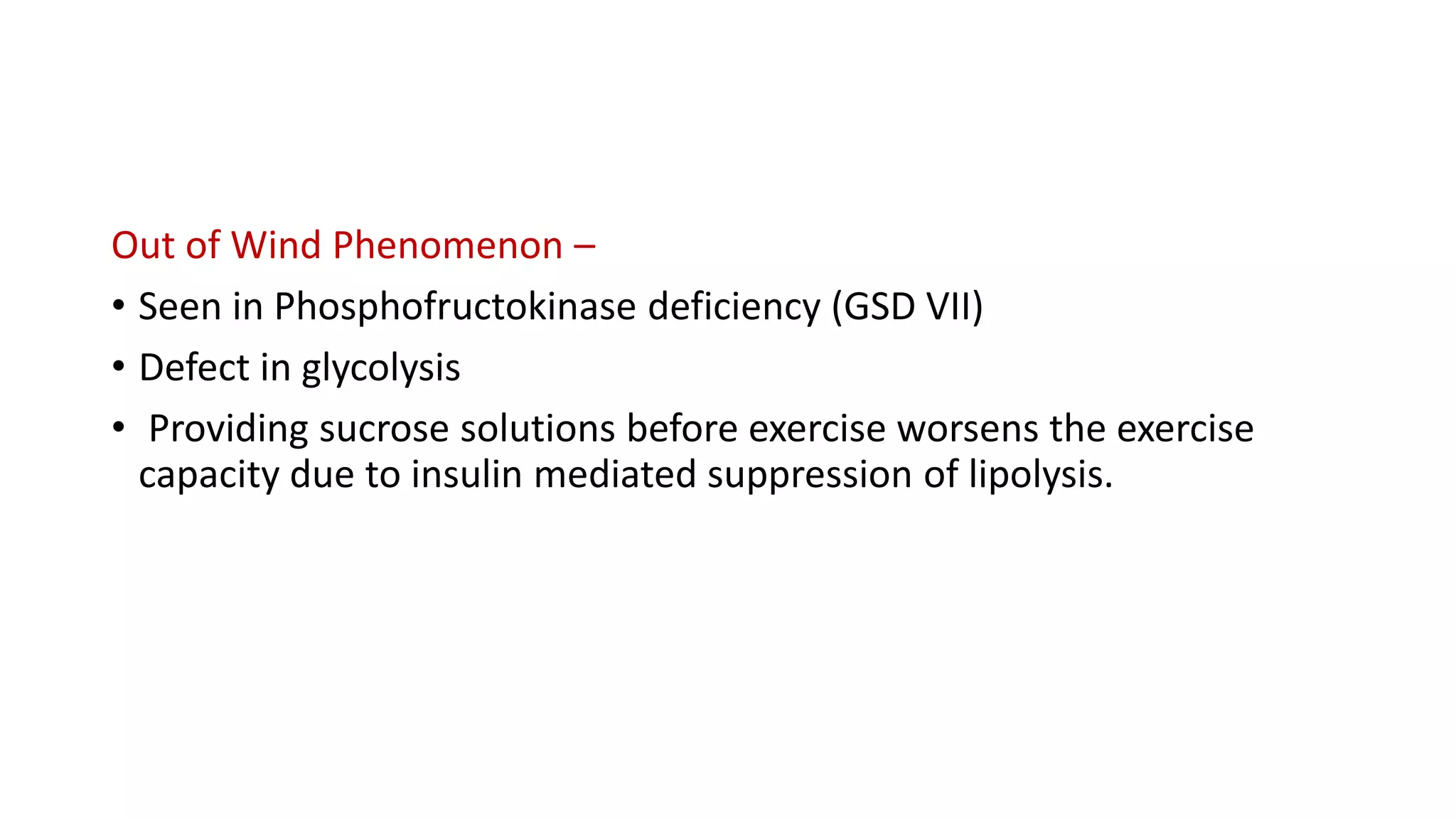 Out of Wind Phenomenon –
• Seen in Phosphofructokinase deficiency (GSD VII)
• Defect in glycolysis
• Providing sucrose solutions before exercise worsens the exercise
capacity due to insulin mediated suppression of lipolysis.
 