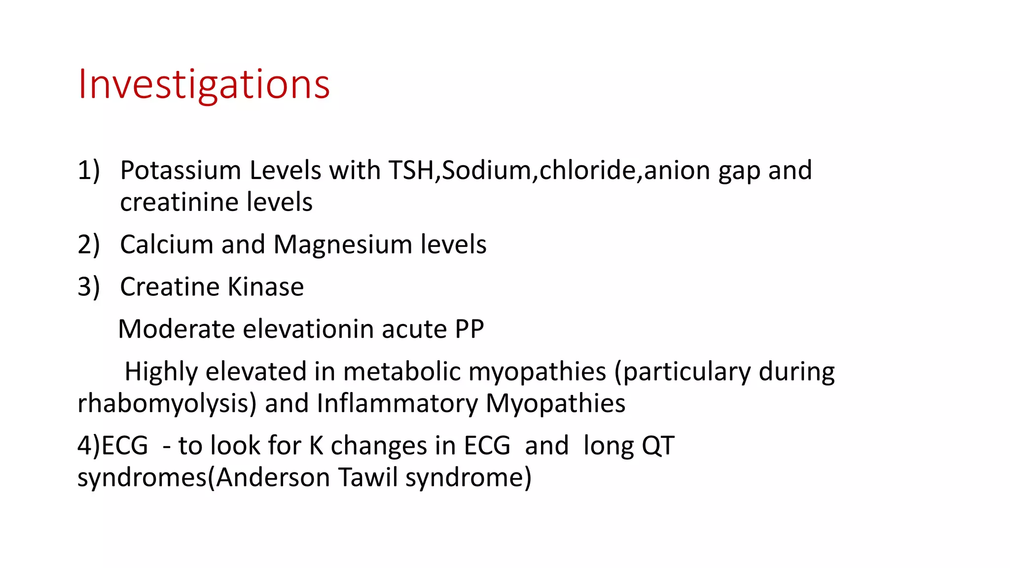 Investigations
1) Potassium Levels with TSH,Sodium,chloride,anion gap and
creatinine levels
2) Calcium and Magnesium levels
3) Creatine Kinase
Moderate elevationin acute PP
Highly elevated in metabolic myopathies (particulary during
rhabomyolysis) and Inflammatory Myopathies
4)ECG - to look for K changes in ECG and long QT
syndromes(Anderson Tawil syndrome)
 