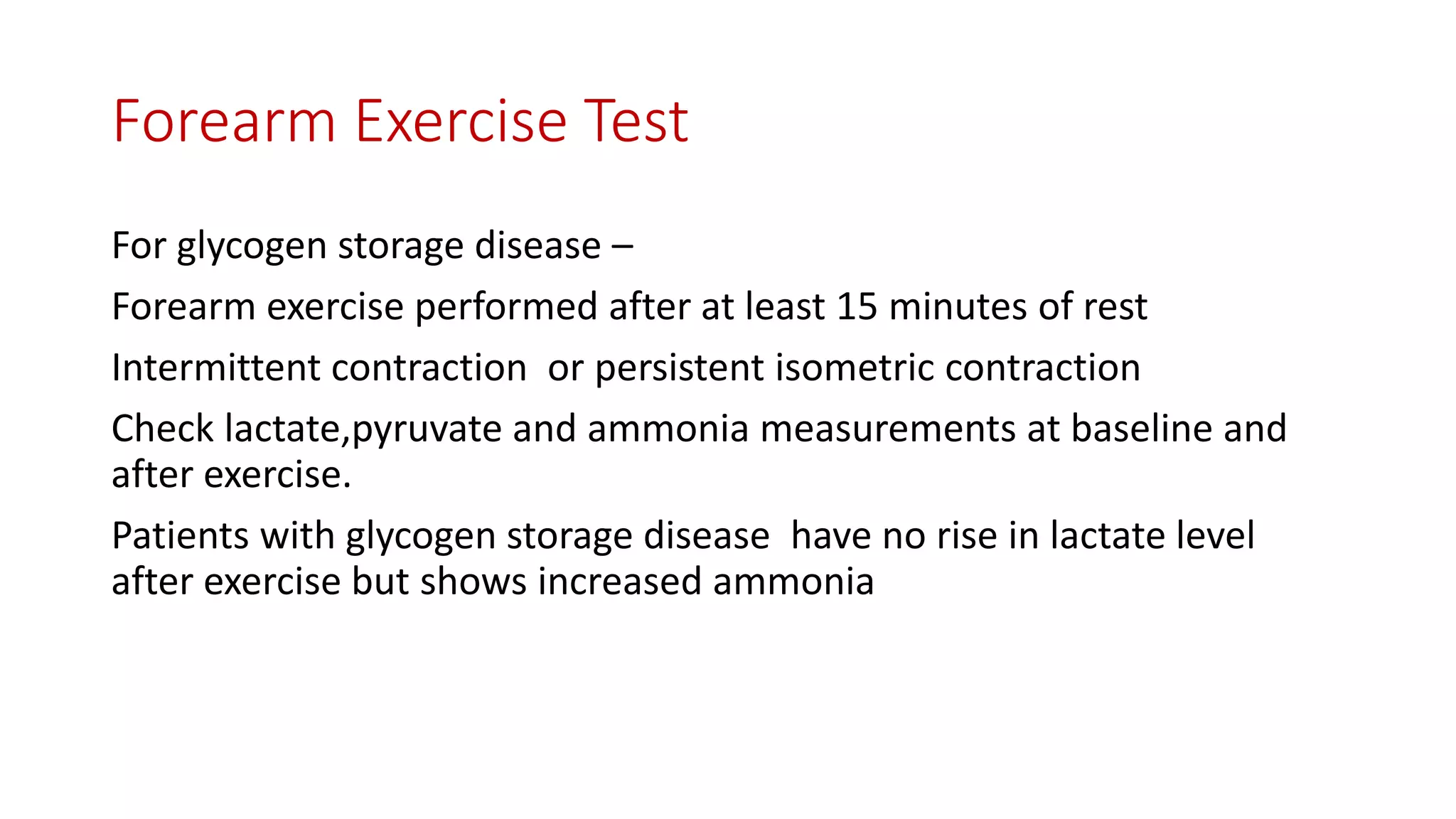 Forearm Exercise Test
For glycogen storage disease –
Forearm exercise performed after at least 15 minutes of rest
Intermittent contraction or persistent isometric contraction
Check lactate,pyruvate and ammonia measurements at baseline and
after exercise.
Patients with glycogen storage disease have no rise in lactate level
after exercise but shows increased ammonia
 