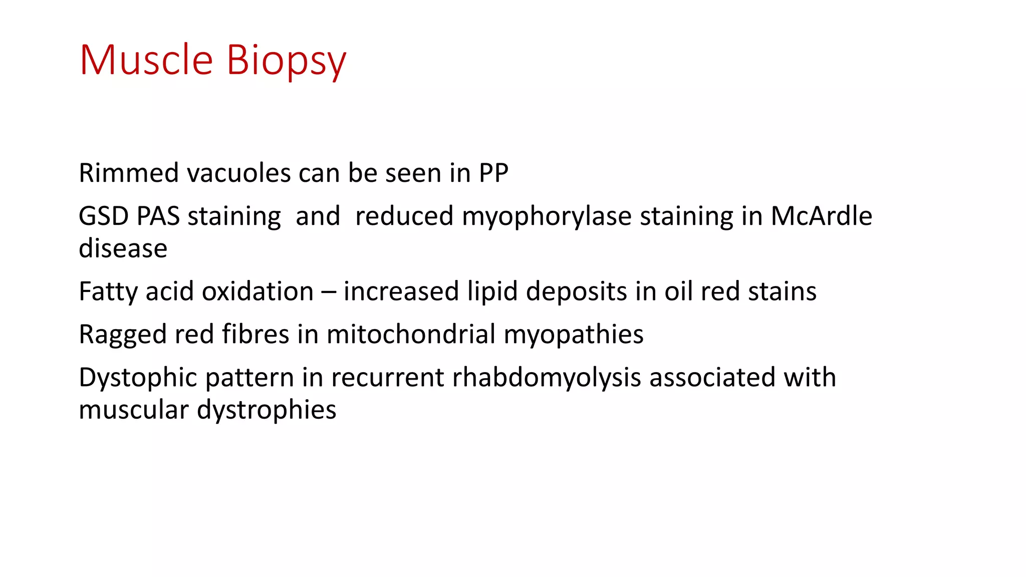 Muscle Biopsy
Rimmed vacuoles can be seen in PP
GSD PAS staining and reduced myophorylase staining in McArdle
disease
Fatty acid oxidation – increased lipid deposits in oil red stains
Ragged red fibres in mitochondrial myopathies
Dystophic pattern in recurrent rhabdomyolysis associated with
muscular dystrophies
 
