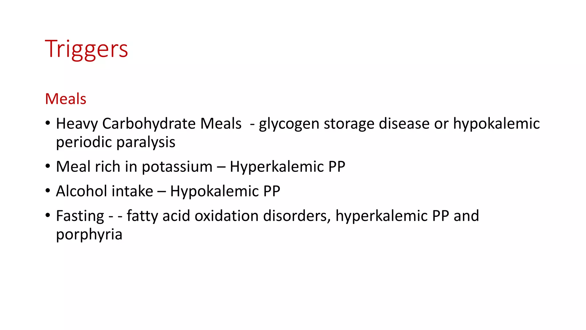 Triggers
Meals
• Heavy Carbohydrate Meals - glycogen storage disease or hypokalemic
periodic paralysis
• Meal rich in potassium – Hyperkalemic PP
• Alcohol intake – Hypokalemic PP
• Fasting - - fatty acid oxidation disorders, hyperkalemic PP and
porphyria
 