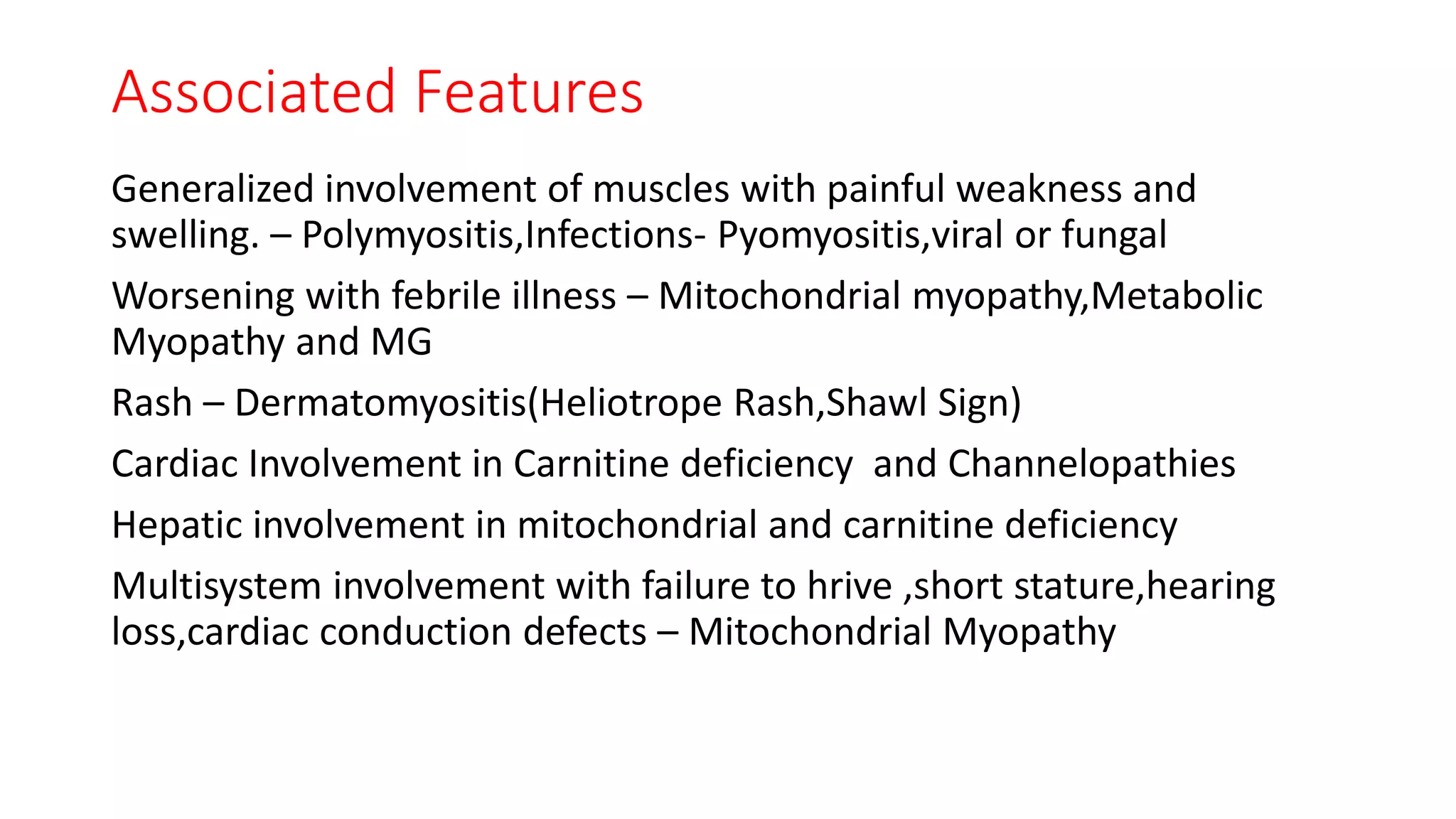 Associated Features
Generalized involvement of muscles with painful weakness and
swelling. – Polymyositis,Infections- Pyomyositis,viral or fungal
Worsening with febrile illness – Mitochondrial myopathy,Metabolic
Myopathy and MG
Rash – Dermatomyositis(Heliotrope Rash,Shawl Sign)
Cardiac Involvement in Carnitine deficiency and Channelopathies
Hepatic involvement in mitochondrial and carnitine deficiency
Multisystem involvement with failure to hrive ,short stature,hearing
loss,cardiac conduction defects – Mitochondrial Myopathy
 