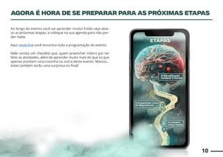 10
Ao longo do evento você vai aprender muito! Então veja abai-
xo as próximas etapas, e coloque na sua agenda para não per-
der nada.
Aqui neste link você encontra toda a programação do evento.
Nele consta um checklist que, quem preencher inteiro por ter
feito as atividades, além de aprender muito mais do que os que
apenas assistem uma coisinha ou outra deste evento. Massss…
estes também terão uma surpresa no final!
AGORA É HORA DE SE PREPARAR PARA AS PRÓXIMAS ETAPAS
 