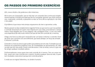 2
Ahh, nosso cérebro, tão poderoso e tão misterioso.
Ele é como um computador, que se não tiver um comando claro continuará simples-
mente fazendo a função principal que lhe foi concebida: garantir que você continue
vivo, respirando, comendo, e passando os dias na Terra até se reproduzir e ter feito
o seu papel.
O problema é que nesse meio tempo esquecemos de viver e aproveitar a vida.
Muitos passam os dias simplesmente reagindo frente ao que ocorre, e por isso perdem
o controle emocional com quem mais importa em suas vidas, procrastinam o tempo
inteiro, ficam largados por ai com preguiça, não conseguem focar.. e com isso vivem
uma experiência de vida muito inferior aos que de fato tem controle de si mesmos.
Chega uma hora na vida que é necessário dar um basta e retomar o controle. Parar
de achar que o próximo ano será diferente, que basta desejar, ter força de vontade…
E retomar o controle.
Controle é o maior (e único) super poder que podemos ter em vida. É verdade que nas
histórias em quadrinhos podemos voar, ter invisibilidade, ler pensamentos, etc. Mas
na vida real isso não existe. Porém controle existe. E não só existe, como é o que nos
faz atingir qualquer resultado valioso.
Profissionalmente cresce quem tem mais controle de si mesmo. Tem um corpo me-
lhor, quem tem mais controle de si mesmo. Escolha qualquer área da vida, e quem
tem resultados nesta área é porque tem controle próprio.
E onde isso se origina? Adivinhou, no cérebro humano.
OS PASSOS DO PRIMEIRO EXERCÍCIO
 