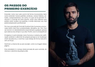 3
Entender como isso tudo ocorre de forma inconsciente, bem
como entender nossos padrões cerebrais, nossos hábitos, ati-
tudes, comportamentos, em suma, é o que vai te permitir re-
assumir o controle de você mesmo, achar seus talentos que
podem estar ocultos nos padrões, e então destravar seu real
potencial pessoal e profissional
Por isso a Jornada de Controle Cerebral não é somente uma jor-
nada sobre mais foco, produtividade, disciplina, etc. Sim, isso
vai ocorrer e é absolutamente essencial para qualquer pessoa
que valoriza seu tempo e sua vida. Porém, isso é consequência!
O objetivo é você entender como funciona o sistema de codifi-
cação cerebral, e alterá-lo! Se prepare porque ai as mudanças
viram duradouras, e você faz o que deseja de forma natural e
sem se forçar.
Você tem a chance de se auto esculpir, como na imagem desta
página.
Essa atividade é o começo desta jornada de auto controle, de
retomar o domínio da própria vida.
OS PASSOS DO
PRIMEIRO EXERCÍCIO
 