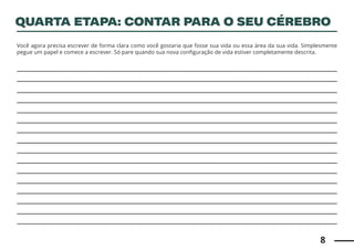 8
Você agora precisa escrever de forma clara como você gostaria que fosse sua vida ou essa área da sua vida. Simplesmente
pegue um papel e comece a escrever. Só pare quando sua nova configuração de vida estiver completamente descrita.
QUARTA ETAPA: CONTAR PARA O SEU CÉREBRO
 