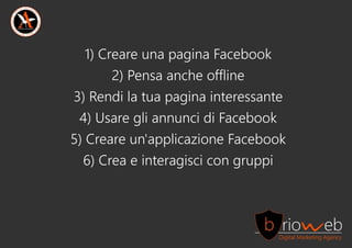 1)CreareunapaginaFacebook
2)Pensaancheoffline
3)Rendilatuapaginainteressante
4)UsaregliannuncidiFacebook
5)Creareun'applicazioneFacebook
6)Creaeinteragiscicongruppi
 