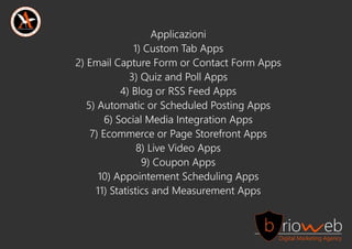 Applicazioni
1)CustomTabApps
2)EmailCaptureFormorContactFormApps
3)QuizandPollApps
4)BlogorRSSFeedApps
5)AutomaticorScheduledPostingApps
6)SocialMediaIn6)SocialMediaIntegrationApps
7)EcommerceorPageStorefrontApps
8)LiveVideoApps
9)CouponApps
10)AppointementSchedulingApps
11)StatisticsandMeasurementApps
 