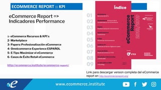 ECOMMERCE REPORT :: KPI
eCommerce Report =>
Indicadores Performance
1- eCommerce Recursos & KPI`s
2- Marketplace
3- Papers: Profesionalización eCommerce
4- Omnicommerce Experience ESPAÑOL
5- E-Tips: Maximizar el eCommerce
6- Casos de Éxito Retail eCommerce
http://ecommerce.institute/ecommerce-report/
Link para descargar version completa del eCommerce
report en http://ecommercereport.org/
 