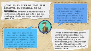 ¿CUÁL ES EL PLAN DE DIOS PARA
RESOLVER EL PROBLEMA DE LA
MUERTE?
"Porque tanto amó Dios al mundo que dio a
su Hijo unigénito, para que todo el que crea
en él no se pierda, mas tenga vida eterna".
Juan 3:16
Cuando Jesús regrese y en
el momento del juicio,
todos resucitarán,
algunos para recibir el
regalo de la salvación,
la vida eterna, pero
otros, para la muerte
eterna.
La paga del pecado es
muerte, es decir, todos
tendríamos que morir, pero
para que no muramos, Dios
entregó a su hijo; y Jesús
se entregó a sí mismo por
nosotros, pagando este
precio.
“No se asombren de esto, porque
viene la hora en que todos los
que están en los sepulcros oirán
su voz y saldrán: los que han
hecho el bien, para la resurrección
de vida; y los que hicieron lo
malo, para resurrección de juicio ”
Juan 5: 28,29
 