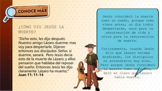 ¿CÓMO VIO JESÚS LA
MUERTE?
“Dicho esto, les dijo después:
Nuestro amigo Lázaro duerme; mas
voy para despertarle. Dijeron
entonces sus discípulos: Señor, si
duerme, sanará. Pero Jesús decía
esto de la muerte de Lázaro; y ellos
pensaron que hablaba del reposar
del sueño. Entonces Jesús les dijo
claramente: Lázaro ha muerto;"
Juan 11: 11-14
Jesús consideró la muerte
como un sueño, porque como
vimos antes, un día todos
despertarán, unos para la
resurrección de vida y
otros para la resurrección
de muerte.
Curiosamente, cuando Jesús
dijo que Lázaro estaba
durmiendo, los discípulos
no entendieron muy bien.
Pero aunque Jesús consideró
la muerte como un sueño,
dejó en claro que Lázaro
había muerto.
 