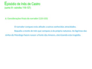 6. Considerações finais do narrador (133-135)
O narrador compara esta atitude a outras conhecidas atrocidades.
Repudia a morte de Inês que compara à da própria natureza. As lágrimas das
ninfas do Mondego fazem nascer a Fonte dos Amores, eternizando esta tragédia.
Episódio de Inês de Castro
(canto III– estrofes 118-137)
 