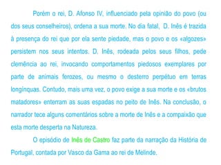 Porém o rei, D. Afonso IV, influenciado pela opinião do povo (ou
dos seus conselheiros), ordena a sua morte. No dia fatal, D. Inês é trazida
à presença do rei que por ela sente piedade, mas o povo e os «algozes»
persistem nos seus intentos. D. Inês, rodeada pelos seus filhos, pede
clemência ao rei, invocando comportamentos piedosos exemplares por
parte de animais ferozes, ou mesmo o desterro perpétuo em terras
longínquas. Contudo, mais uma vez, o povo exige a sua morte e os «brutos
matadores» enterram as suas espadas no peito de Inês. Na conclusão, o
narrador tece alguns comentários sobre a morte de Inês e a compaixão que
esta morte desperta na Natureza.
O episódio de Inês de Castro faz parte da narração da História de
Portugal, contada por Vasco da Gama ao rei de Melinde.
 