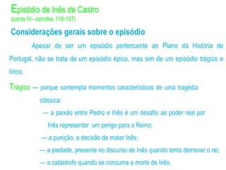 Considerações gerais sobre o episódio
Apesar de ser um episódio pertencente ao Plano da História de
Portugal, não se trata de um episódio épico, mas sim de um episódio trágico e
lírico.
Trágico — porque contempla momentos característicos de uma tragédia
clássica:
— a paixão entre Pedro e Inês é um desafio ao poder real por
Inês representar um perigo para o Reino;
— a punição, a decisão de matar Inês;
— a piedade, presente no discurso de Inês quando tenta demover o rei;
— a catástrofe quando se consuma a morte de Inês.
Episódio de Inês de Castro
(canto III– estrofes 118-137)
 