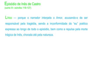 Lírico — porque o narrador interpela o Amor, acusando-o de ser
responsável pela tragédia, sendo a inconformidade do “eu” poético
expressa ao longo de todo o episódio, bem como a repulsa pela morte
trágica de Inês, chorada até pela natureza.
Episódio de Inês de Castro
(canto III– estrofes 118-137)
 