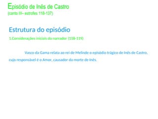 Estrutura do episódio
1.Considerações iniciais do narrador (118-119)
Vasco da Gama relata ao rei de Melinde o episódio trágico de Inês de Castro,
cujo responsável é o Amor, causador da morte de Inês.
Episódio de Inês de Castro
(canto III– estrofes 118-137)
 