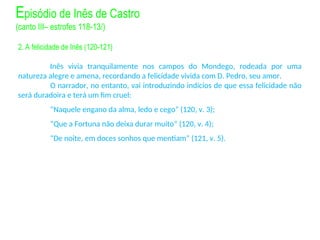 2. A felicidade de Inês (120-121)
Inês vivia tranquilamente nos campos do Mondego, rodeada por uma
natureza alegre e amena, recordando a felicidade vivida com D. Pedro, seu amor.
O narrador, no entanto, vai introduzindo indícios de que essa felicidade não
será duradoira e terá um fim cruel:
“Naquele engano da alma, ledo e cego” (120, v. 3);
“Que a Fortuna não deixa durar muito” (120, v. 4);
“De noite, em doces sonhos que mentiam” (121, v. 5).
Episódio de Inês de Castro
(canto III– estrofes 118-13/)
 