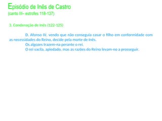 3. Condenação de Inês (122-125)
D. Afonso IV, vendo que não conseguia casar o filho em conformidade com
as necessidades do Reino, decide pela morte de Inês.
Os algozes trazem-na perante o rei.
O rei vacila, apiedado, mas as razões do Reino levam-no a prosseguir.
Episódio de Inês de Castro
(canto III– estrofes 118-137)
 