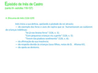 4. Discurso de Inês (126-129)
Inês inicia a sua defesa, apelando à piedade do rei através:
— do exemplo das feras e aves de rapina que se humanizaram ao cuidarem
de crianças indefesas:
“Se já nas brutas feras” (126, v. 1);
“Com pequenas crianças viu a gente” (126, v. 5);
“Terem tão piadoso sentimento” (126, v. 6);
— da afirmação da sua inocência;
— do respeito devido às crianças (seus filhos, netos de D. Afonso IV);
— do apelo ao desterro.
Episódio de Inês de Castro
(canto III– estrofes 118-137)
 