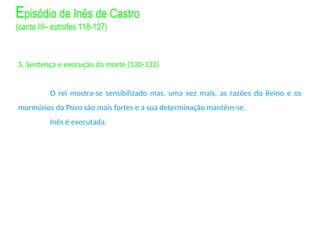 5. Sentença e execução da morte (130-132)
O rei mostra-se sensibilizado mas, uma vez mais, as razões do Reino e os
murmúrios do Povo são mais fortes e a sua determinação mantém-se.
Inês é executada.
Episódio de Inês de Castro
(canto III– estrofes 118-137)
 