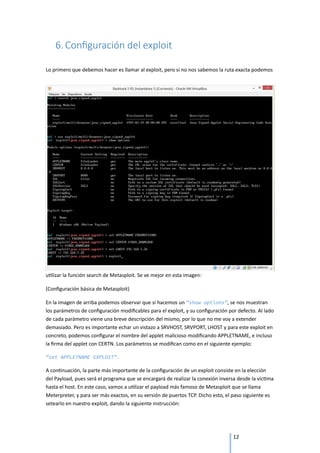 6. Configuración del exploit

Lo primero que debemos hacer es llamar al exploit, pero si no nos sabemos la ruta exacta podemos




utilizar la función search de Metasploit. Se ve mejor en esta imagen:

(Configuración básica de Metasploit)

En la imagen de arriba podemos observar que si hacemos un “show options”, se nos muestran
los parámetros de configuración modificables para el exploit, y su configuración por defecto. Al lado
de cada parámetro viene una breve descripción del mismo, por lo que no me voy a extender
demasiado. Pero es importante echar un vistazo a SRVHOST, SRVPORT, LHOST y para este exploit en
concreto, podemos configurar el nombre del applet malicioso modificando APPLETNAME, e incluso
la firma del applet con CERTN. Los parámetros se modifican como en el siguiente ejemplo:

“set APPLETNAME EXPLOIT”.

A continuación, la parte más importante de la configuración de un exploit consiste en la elección
del Payload, pues será el programa que se encargará de realizar la conexión inversa desde la víctima
hasta el host. En este caso, vamos a utilizar el payload más famoso de Metasploit que se llama
Meterpreter, y para ser más exactos, en su versión de puertos TCP. Dicho esto, el paso siguiente es
setearlo en nuestro exploit, dando la siguiente instrucción:




                                                                                   12
 