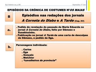 EPISÓDIOS DA CRÓNICA DE COSTUMES N’OS MAIAS
Episódios nas redações dos jornais
A Corneta do Diabo e A Tarde (Cap. XV)
B
. Pedido de revelação do passado de Maria Eduarda no
jornal A Corneta do Diabo, feito por Dâmaso e
Eusebiozinho.
. Publicação no jornal A Tarde de uma carta de desculpas
de Dâmaso, a pedido de Ega.
a.
Personagens individuais:
. Carlos
. Ega
. Gonçalo
. Melchior
. “cavalheiros de província”
b.
‘Eça’ história e eu, p. 263 Expressões, 11.º ano
 