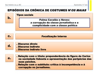 EPISÓDIOS DA CRÓNICA DE COSTUMES N’OS MAIAS
Focalização internac.
. Discurso direto
. Discurso indireto
. Discurso indireto livre
d.
Tipos sociais
b.
Palma Cavalão e Neves:
a corrupção da classe jornalística e a
cumplicidade com a classe política
. Relação com o título: preponderância da figura de Carlos
na sociedade lisboeta e apresentação das peripécias das
suas paixões.
. Relação com o subtítulo: crítica à incompetência e à
corrupção no jornalismo.
e.
‘Eça’ história e eu, p. 263 Expressões, 11.º ano
 