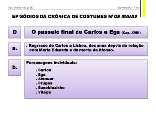 EPISÓDIOS DA CRÓNICA DE COSTUMES N’OS MAIAS
O passeio final de Carlos e Ega (Cap. XVIII)D
. Regresso de Carlos a Lisboa, dez anos depois da relação
com Maria Eduarda e da morte de Afonso.a.
Personagens individuais:
. Carlos
. Ega
. Alencar
. Cruges
. Eusebiozinho
. Vilaça
b.
‘Eça’ história e eu, p. 263 Expressões, 11.º ano
 