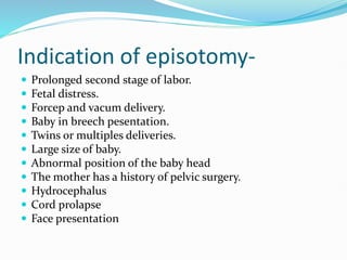 Indication of episotomy-
 Prolonged second stage of labor.
 Fetal distress.
 Forcep and vacum delivery.
 Baby in breech pesentation.
 Twins or multiples deliveries.
 Large size of baby.
 Abnormal position of the baby head
 The mother has a history of pelvic surgery.
 Hydrocephalus
 Cord prolapse
 Face presentation
 