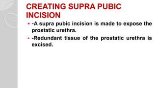 CREATING SUPRA PUBIC
INCISION
 -A supra pubic incision is made to expose the
prostatic urethra.
 -Redundant tissue of the prostatic urethra is
excised.
 