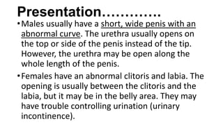 Presentation………….

• Males usually have a short, wide penis with an
abnormal curve. The urethra usually opens on
the top or side of the penis instead of the tip.
However, the urethra may be open along the
whole length of the penis.
• Females have an abnormal clitoris and labia. The
opening is usually between the clitoris and the
labia, but it may be in the belly area. They may
have trouble controlling urination (urinary
incontinence).

 