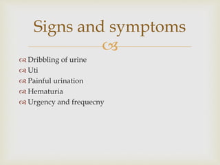
 Dribbling of urine
 Uti
 Painful urination
 Hematuria
 Urgency and frequecny
Signs and symptoms
 