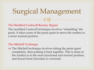 
The Modified Cantwell Ransley Repair:
The modified Cantwell technique involves "rebuilding" the
penis. It takes some of the penis apart to move the urethra to
a more normal position.
The Mitchell Technique
 The Mitchell technique involves taking the penis apart
completely, then putting it back together. This is done so
the urethra is in the most functional and normal position,
and dorsal bend (chordee) is corrected.
Surgical Management
 
