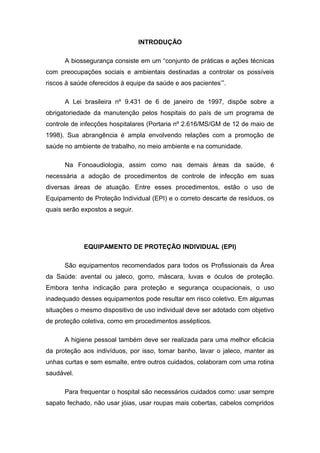 INTRODUÇÃO
A biossegurança consiste em um “conjunto de práticas e ações técnicas
com preocupações sociais e ambientais destinadas a controlar os possíveis
riscos à saúde oferecidos à equipe da saúde e aos pacientes’”.
A Lei brasileira nº 9.431 de 6 de janeiro de 1997, dispõe sobre a
obrigatoriedade da manutenção pelos hospitais do país de um programa de
controle de infecções hospitalares (Portaria nº 2.616/MS/GM de 12 de maio de
1998). Sua abrangência é ampla envolvendo relações com a promoção de
saúde no ambiente de trabalho, no meio ambiente e na comunidade.
Na Fonoaudiologia, assim como nas demais áreas da saúde, é
necessária a adoção de procedimentos de controle de infecção em suas
diversas áreas de atuação. Entre esses procedimentos, estão o uso de
Equipamento de Proteção Individual (EPI) e o correto descarte de resíduos, os
quais serão expostos a seguir.
EQUIPAMENTO DE PROTEÇÃO INDIVIDUAL (EPI)
São equipamentos recomendados para todos os Profissionais da Área
da Saúde: avental ou jaleco, gorro, máscara, luvas e óculos de proteção.
Embora tenha indicação para proteção e segurança ocupacionais, o uso
inadequado desses equipamentos pode resultar em risco coletivo. Em algumas
situações o mesmo dispositivo de uso individual deve ser adotado com objetivo
de proteção coletiva, como em procedimentos assépticos.
A higiene pessoal também deve ser realizada para uma melhor eficácia
da proteção aos indivíduos, por isso, tomar banho, lavar o jaleco, manter as
unhas curtas e sem esmalte, entre outros cuidados, colaboram com uma rotina
saudável.
Para frequentar o hospital são necessários cuidados como: usar sempre
sapato fechado, não usar jóias, usar roupas mais cobertas, cabelos compridos
 