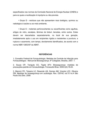 especificados nas normas da Comissão Nacional de Energia Nuclear (CNEN) e
para os quais a reutilização é imprópria ou não-prevista.
• Grupo D - resíduos que não apresentam risco biológico, químico ou
radiológico à saúde ou ao meio ambiente.
• Grupo E - materiais perfurocortantes ou escarificantes como agulhas,
artigos de vidro, escalpes, lâminas de bisturi, lancetas, entre outros. Estes
devem ser descartados separadamente, no local de sua geração,
imediatamente após o uso em recipientes rígidos e resistentes a punctura, a
ruptura e vazamento, com tampa, devidamente identificados, de acordo com a
norma NBR 13853/97 da ABNT.
REFERÊNCIAS
1. Conselho Federal de Fonoaudiologia. Medidas de Controle de Infecção para
Fonoaudiólogos - Manual de Biossegurança. 8º Colegiado, Brasília, 2007. 1.
2. Souza CP, Tanigute CC, Tipple AFV. Biossegurança: medidas de
precauções-padrão em fonoaudiologia. Fonoaudiol Bras. 2000;3(4):18-24.
3. Mancini PC, Teixeira LC, Resende LM, Gomes AM, Vicente LCC, Oliveira
PM. Medidas de biossegurança em audiologia. Rev. CEFAC vol.10 no.4 São
Paulo Oct./Dec. 2008
 