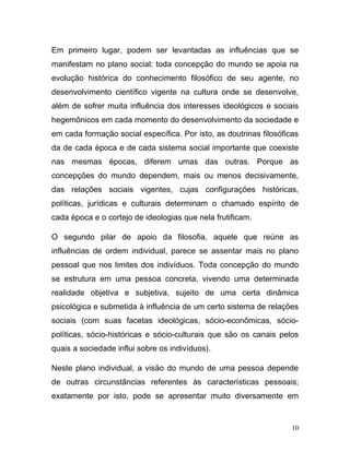 Em primeiro lugar, podem ser levantadas as influências que se
manifestam no plano social: toda concepção do mundo se apoia na
evolução histórica do conhecimento filosófico de seu agente, no
desenvolvimento científico vigente na cultura onde se desenvolve,
além de sofrer muita influência dos interesses ideológicos e sociais
hegemônicos em cada momento do desenvolvimento da sociedade e
em cada formação social específica. Por isto, as doutrinas filosóficas
da de cada época e de cada sistema social importante que coexiste
nas mesmas épocas, diferem umas das outras. Porque as
concepções do mundo dependem, mais ou menos decisivamente,
das relações sociais vigentes, cujas configurações históricas,
políticas, jurídicas e culturais determinam o chamado espírito de
cada época e o cortejo de ideologias que nela frutificam.

O segundo pilar de apoio da filosofia, aquele que reúne as
influências de ordem individual, parece se assentar mais no plano
pessoal que nos limites dos indivíduos. Toda concepção do mundo
se estrutura em uma pessoa concreta, vivendo uma determinada
realidade objetiva e subjetiva, sujeito de uma certa dinâmica
psicológica e submetida à influência de um certo sistema de relações
sociais (com suas facetas ideológicas, sócio-econômicas, sócio-
políticas, sócio-históricas e sócio-culturais que são os canais pelos
quais a sociedade influi sobre os indivíduos).

Neste plano individual, a visão do mundo de uma pessoa depende
de outras circunstâncias referentes às características pessoais;
exatamente por isto, pode se apresentar muito diversamente em


                                                                    10
 