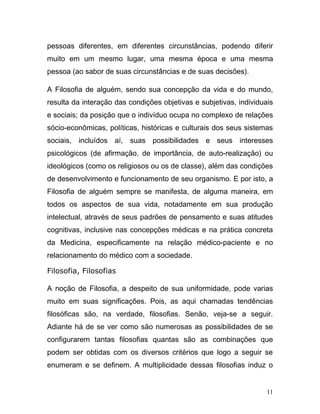 pessoas diferentes, em diferentes circunstâncias, podendo diferir
muito em um mesmo lugar, uma mesma época e uma mesma
pessoa (ao sabor de suas circunstâncias e de suas decisões).

A Filosofia de alguém, sendo sua concepção da vida e do mundo,
resulta da interação das condições objetivas e subjetivas, individuais
e sociais; da posição que o indivíduo ocupa no complexo de relações
sócio-econômicas, políticas, históricas e culturais dos seus sistemas
sociais, incluídos aí, suas possibilidades e seus interesses
psicológicos (de afirmação, de importância, de auto-realização) ou
ideológicos (como os religiosos ou os de classe), além das condições
de desenvolvimento e funcionamento de seu organismo. E por isto, a
Filosofia de alguém sempre se manifesta, de alguma maneira, em
todos os aspectos de sua vida, notadamente em sua produção
intelectual, através de seus padrões de pensamento e suas atitudes
cognitivas, inclusive nas concepções médicas e na prática concreta
da Medicina, especificamente na relação médico-paciente e no
relacionamento do médico com a sociedade.

Filosofia, Filosofias

A noção de Filosofia, a despeito de sua uniformidade, pode varias
muito em suas significações. Pois, as aqui chamadas tendências
filosóficas são, na verdade, filosofias. Senão, veja-se a seguir.
Adiante há de se ver como são numerosas as possibilidades de se
configurarem tantas filosofias quantas são as combinações que
podem ser obtidas com os diversos critérios que logo a seguir se
enumeram e se definem. A multiplicidade dessas filosofias induz o


                                                                    11
 