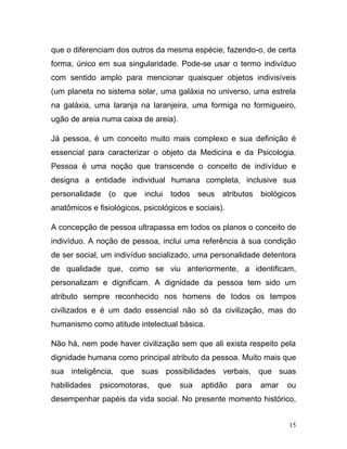 que o diferenciam dos outros da mesma espécie, fazendo-o, de certa
forma, único em sua singularidade. Pode-se usar o termo indivíduo
com sentido amplo para mencionar quaisquer objetos indivisíveis
(um planeta no sistema solar, uma galáxia no universo, uma estrela
na galáxia, uma laranja na laranjeira, uma formiga no formigueiro,
ugão de areia numa caixa de areia).

Já pessoa, é um conceito muito mais complexo e sua definição é
essencial para caracterizar o objeto da Medicina e da Psicologia.
Pessoa é uma noção que transcende o conceito de indívíduo e
designa a entidade individual humana completa, inclusive sua
personalidade (o que inclui todos seus atributos biológicos
anatômicos e fisiológicos, psicológicos e sociais).

A concepção de pessoa ultrapassa em todos os planos o conceito de
indivíduo. A noção de pessoa, inclui uma referência à sua condição
de ser social, um indivíduo socializado, uma personalidade detentora
de qualidade que, como se viu anteriormente, a identificam,
personalizam e dignificam. A dignidade da pessoa tem sido um
atributo sempre reconhecido nos homens de todos os tempos
civilizados e é um dado essencial não só da civilização, mas do
humanismo como atitude intelectual básica.

Não há, nem pode haver civilização sem que ali exista respeito pela
dignidade humana como principal atributo da pessoa. Muito mais que
sua inteligência, que suas possibilidades verbais, que suas
habilidades   psicomotoras,    que    sua   aptidão   para   amar   ou
desempenhar papéis da vida social. No presente momento histórico,


                                                                    15
 