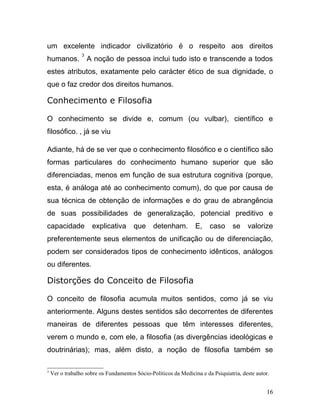 um excelente indicador civilizatório é o respeito aos direitos
                 3
humanos.             A noção de pessoa inclui tudo isto e transcende a todos
estes atributos, exatamente pelo carácter ético de sua dignidade, o
que o faz credor dos direitos humanos.

Conhecimento e Filosofia

O conhecimento se divide e, comum (ou vulbar), científico e
filosófico. , já se viu

Adiante, há de se ver que o conhecimento filosófico e o científico são
formas particulares do conhecimento humano superior que são
diferenciadas, menos em função de sua estrutura cognitiva (porque,
esta, é análoga até ao conhecimento comum), do que por causa de
sua técnica de obtenção de informações e do grau de abrangência
de suas possibilidades de generalização, potencial preditivo e
capacidade            explicativa      que      detenham.         E,    caso      se    valorize
preferentemente seus elementos de unificação ou de diferenciação,
podem ser considerados tipos de conhecimento idênticos, análogos
ou diferentes.

Distorções do Conceito de Filosofia

O conceito de filosofia acumula muitos sentidos, como já se viu
anteriormente. Alguns destes sentidos são decorrentes de diferentes
maneiras de diferentes pessoas que têm interesses diferentes,
verem o mundo e, com ele, a filosofia (as divergências ideológicas e
doutrinárias); mas, além disto, a noção de filosofia também se

3
    Ver o trabalho sobre os Fundamentos Sócio-Políticos da Medicina e da Psiquiatria, deste autor.


                                                                                                16
 
