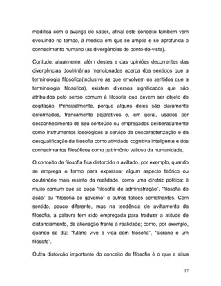 modifica com o avanço do saber, afinal este conceito também vem
evoluindo no tempo, à medida em que se amplia e se aprofunda o
conhecimento humano (as divergências de ponto-de-vista).

Contudo, atualmente, além destes e das opiniões decorrentes das
divergências doutrinárias mencionadas acerca dos sentidos que a
terminologia filosófica(inclusive as que envolvem os sentidos que a
terminologia filosófica), existem diversos significados que são
atribuídos pelo senso comum à filosofia que devem ser objeto de
cogitação. Principalmente, porque alguns deles são claramente
deformados, francamente pejorativos e, em geral, usados por
desconhecimento de seu conteúdo ou empregados deliberadamente
como instrumentos ideológicos a serviço da descaracterização e da
desqualificação da filosofia como atividade cognitiva inteligente e dos
conhecimentos filosóficos como patrimônio valioso da humanidade.

O conceito de filosofia fica distorcido e aviltado, por exemplo, quando
se emprega o termo para expressar algum aspecto teórico ou
doutrinário mais restrito da realidade, como uma diretriz política; é
muito comum que se ouça “filosofia de administração”, “filosofia de
ação” ou “filosofia de governo” e outras tolices semelhantes. Com
sentido, pouco diferente, mas na tendência de aviltamento da
filosofia, a palavra tem sido empregada para traduzir a atitude de
distanciamento, de alienação frente à realidade; como, por exemplo,
quando se diz: “fulano vive a vida com filosofia”, “sicrano é um
filósofo”.

Outra distorção importante do conceito de filosofia é o que a situa


                                                                     17
 
