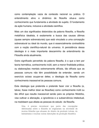 como contemplação vazia de conteúdo racional ou prático. O
entendimento     ativo   e    dinâmico    de    filosofia   situa-a     como
conhecimento que fundamenta a atividade do sujeito. O fundamento
da ação humana, inclusive a atividade científica.

Mais um dos significados distorcidos da palavra filosofia, a filosofia
metafísica idealista, é exatamente a busca das causas últimas
(quase sempre sobrenaturais) que está vinculado a uma concepção
sobrenatural ou ideal do mundo, que é essencialmente contraditória
com a noção científico-natural do universo. A persistência dessa
ideologia é o mais importante descaminho de entendimento da
Filosofia ainda atualmente.

Outro significado pervertido da palavra filosofia, é o que a tem por
teoria hermética, conhecimento inútil, sem a menor finalidade prática;
ou elaborações mentais extremamente difíceis, tão difíceis que as
pessoas comuns não têm possibilidade de entender, sendo um
exercício ocioso ocupar-se deles; a ideologia da filosofia como
conhecimento inacessível às pessoas comuns.

Esta ideologia que pretendia e pretende fazer crer a filosofia (e,
talvez, fosse melhor dizer as filosofias) como conhecimento inútil ou
tão difícil que resulta inacessível senão para os próprios filódofos,
visa cultivar a alienação, a ignorância e a subserviência intelectual,
na medidaem que afasta as pessoas do estudo da filosofia.
       Mas, é preciso reconhecer que parte das concepções
       deformadas sobre a filosofia se originaram na atividade de
       muitos filósofos que abusam do direito de produzir tolices, do
       hermetismo e muitas outras distorções da produção filosófica.


                                                                          18
 