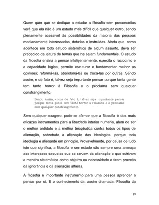 Quem quer que se dedique a estudar a filosofia sem preconceitos
verá que ela não é um estudo mais difícil que qualquer outro, sendo
plenamente acessível às possibilidades da maioria das pessoas
medianamente interessadas, dotadas e instruídas. Ainda que, como
acontece em todo estudo sistemático de algum assunto, deva ser
precedido da leitura de temas que lhe sejam fundamentais. O estudo
da filosofia ensina a pensar inteligentemente, exercita o raciocínio e
a capacidade lógica, permite estruturar e fundamentar melhor as
opiniões; reformá-las, abandoná-las ou trocá-las por outras. Sendo
assim, e de fato é, talvez seja importante pensar porque tanta gente
tem   tanto   horror   à   Filosofia   e   o proclama    sem    qualquer
constrangimento.
       Sendo assim, como de fato é, talvez seja importante pensar
       porque tanta gente tem tanto horror à Filosofia e o proclama
       sem qualquer constrangimento.

Sem qualquer exagero, pode-se afirmar que a filosofia é dos mais
eficazes instrumentos para a liberdade interior humana, além de ser
o melhor antídoto e a melhor terapêutica contra todos os tipos de
alienação, sobretudo a alienação das ideologias, porque toda
ideologia é alienante em princípio. Provavelmente, por causa de tudo
isto que significa, a filosofia e seu estudo são sempre uma ameaça
aos interesses daqueles que se servem da alienação e que cultivam
a mentira sistemática como objetivo ou necessidade e tiram proveito
da ignorância e da alienação alheias.

A filosofia é importante instrumento para uma pessoa aprender a
pensar por si. E o conhecimento da, assim chamada, Filosofia da


                                                                      19
 